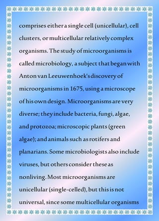 comprises eitherasinglecell (unicellular),cell
clusters, ormulticellular relativelycomplex
organisms.Thestudy ofmicroorganismsis
calledmicrobiology, asubject thatbeganwith
AntonvanLeeuwenhoek'sdiscoveryof
microorganismsin 1675,usingamicroscope
of hisowndesign.Microorganismsarevery
diverse;theyinclude bacteria,fungi,algae,
andprotozoa;microscopicplants(green
algae);andanimalssuch asrotifersand
planarians.Some microbiologistsalso include
viruses,butothersconsidertheseas
nonliving.Mostmicroorganismsare
unicellular(single-celled),but thisisnot
universal,sincesome multicellular organisms
 