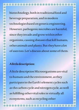 biotechnology,bothin traditionalfoodand
beveragepreparation,andinmodern
technologiesbasedongeneticengineering.
However,pathogenicmicrobesareharmful,
since theyinvadeandgrowwithinother
organisms,causingdiseasesthatkillhumans,
otheranimalsandplants.Buttheyhavealot
of usestoo.Let’sdiscuss aboutsomeof them.
Alittledescription:
A littledescriptionMicroorganismsarevital
tohumansandtheenvironment,asthey
participatein theEarth'selementcyclessuch
asthecarbon cycle andnitrogencycle,aswell
asfulfilling othervitalrolesin virtually all
ecosystems,such asrecycling other
 