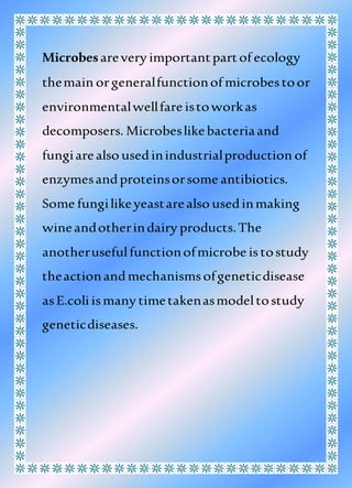 Microbesarevery importantpartof ecology
themain orgeneralfunctionof microbestoor
environmentalwellfare istoworkas
decomposers. Microbeslikebacteriaand
fungiarealso usedinindustrialproduction of
enzymesandproteinsorsome antibiotics.
Some fungilikeyeastarealso usedinmaking
wineandotherindairy products.The
anotherusefulfunctionofmicrobe istostudy
theactionandmechanismsofgeneticdisease
asE.coli ismany timetakenasmodeltostudy
geneticdiseases.
 
