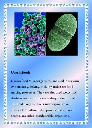 Usesinfood:
Uses infood Microorganisms are used inbrewing,
winemaking, baking, pickling and other food-
making processes. They are also used to control
the fermentation process inthe production of
cultured dairy products such as yogurt and
cheese. The cultures also provide flavour and
aroma, and inhibit undesirable organisms.
 
