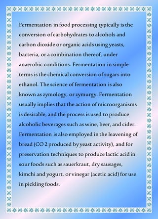 Fermentation in food processing typically isthe
conversion ofcarbohydrates to alcohols and
carbon dioxide or organic acids using yeasts,
bacteria, or acombination thereof, under
anaerobic conditions. Fermentation in simple
terms is the chemical conversion of sugars into
ethanol. The science of fermentation is also
known as zymology, or zymurgy. Fermentation
usually implies that the action of microorganisms
is desirable, and the process isused to produce
alcoholic beverages such aswine, beer, and cider.
Fermentation is also employed inthe leavening of
bread (CO2 produced byyeast activity), and for
preservation techniques to produce lactic acidin
sour foods such as sauerkraut, dry sausages,
kimchi and yogurt, orvinegar (acetic acid)for use
in pickling foods.
 