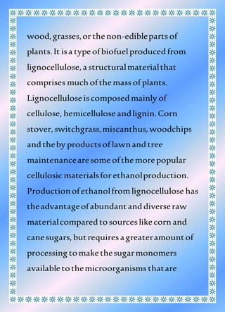 wood,grasses,orthenon-ediblepartsof
plants.It isa typeofbiofuelproducedfrom
lignocellulose,a structuralmaterialthat
comprises much ofthemassof plants.
Lignocelluloseiscomposedmainly of
cellulose, hemicellulose andlignin.Corn
stover,switchgrass,miscanthus,woodchips
andtheby productsof lawnandtree
maintenancearesome ofthemorepopular
cellulosic materialsforethanolproduction.
Productionofethanolfromlignocellulose has
theadvantageofabundantanddiverseraw
materialcomparedtosourceslikecorn and
canesugars,butrequiresagreateramountof
processing tomakethesugarmonomers
availabletothemicroorganisms thatare
 