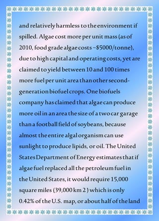 andrelativelyharmless totheenvironmentif
spilled. Algaecost moreperunitmass(asof
2010,foodgradealgaecosts~$5000/tonne),
duetohighcapitalandoperatingcosts,yetare
claimedtoyieldbetween10and100 times
more fuelperunitareathanothersecond-
generationbiofuelcrops. Onebiofuels
company hasclaimedthatalgaecanproduce
more oilin anareathesizeof atwocargarage
thana footballfieldof soybeans,because
almost theentirealgalorganismcan use
sunlighttoproduce lipids, oroil.TheUnited
StatesDepartmentofEnergyestimatesthatif
algaefuelreplacedallthepetroleumfuelin
theUnitedStates,itwouldrequire15,000
squaremiles (39,000km2 )whichisonly
0.42% of theU.S. map,orabouthalf of theland
 