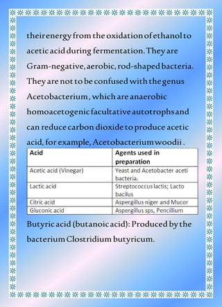 theirenergyfromtheoxidationofethanolto
aceticacidduring fermentation.Theyare
Gram-negative,aerobic,rod-shapedbacteria.
Theyarenottobeconfusedwiththegenus
Acetobacterium,whichareanaerobic
homoacetogenicfacultativeautotrophsand
can reducecarbon dioxidetoproduce acetic
acid,forexample,Acetobacteriumwoodii.
Butyricacid(butanoicacid):Producedbythe
bacteriumClostridiumbutyricum.
 