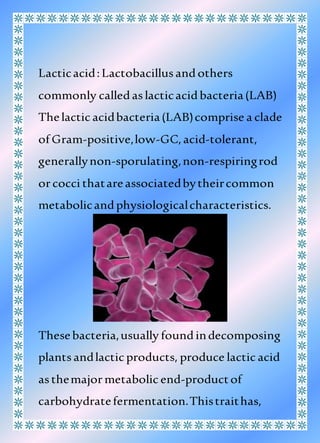 Lacticacid:Lactobacillusandothers
commonly calledaslacticacidbacteria(LAB)
Thelacticacidbacteria(LAB)comprise a clade
of Gram-positive,low-GC,acid-tolerant,
generallynon-sporulating,non-respiringrod
orcocci thatareassociatedbytheircommon
metabolicandphysiologicalcharacteristics.
Thesebacteria,usually foundindecomposing
plantsandlacticproducts, produce lacticacid
asthemajormetabolicend-productof
carbohydratefermentation.Thistraithas,
 