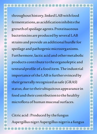 throughouthistory,linkedLABwithfood
fermentations,asacidificationinhibitsthe
growthof spoilageagents.Proteinaceous
bacteriocinsareproducedby severalLAB
strainsandprovide anadditionalhurdle for
spoilageandpathogenicmicroorganisms.
Furthermore,lacticacidandothermetabolic
productscontributetotheorganolepticand
texturalprofile of afooditem.Theindustrial
importanceof theLABisfurtherevincedby
theirgenerallyrecognizedassafe (GRAS)
status,due totheirubiquitousappearancein
foodandtheircontributiontothehealthy
microflora of humanmucosal surfaces.
Citricacid:Producedby thefungus
AspergillusnigerAspergillus nigerisafungus
 
