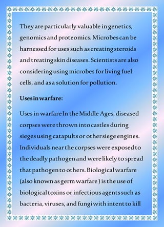 Theyareparticularly valuable ingenetics,
genomicsandproteomics.Microbescan be
harnessedforusessuch ascreatingsteroids
andtreatingskindiseases.Scientistsarealso
consideringusingmicrobes forliving fuel
cells, andasa solutionforpollution.
Usesinwarfare:
Usesin warfareIn theMiddle Ages,diseased
corpseswerethrownintocastlesduring
siegesusingcatapultsorothersiegeengines.
Individualsnearthecorpseswereexposedto
thedeadly pathogenandwerelikely tospread
thatpathogentoothers.Biologicalwarfare
(alsoknownasgermwarfare)istheuseof
biologicaltoxinsorinfectiousagentssuch as
bacteria,viruses,andfungiwithintenttokill
 
