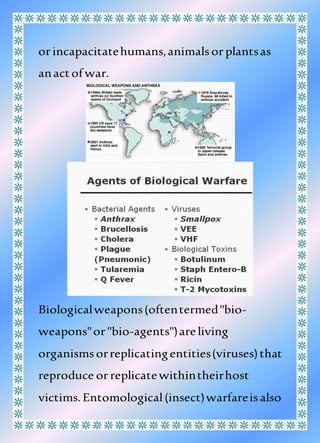 orincapacitatehumans,animalsorplantsas
anactof war.
Biologicalweapons(oftentermed"bio-
weapons"or"bio-agents")areliving
organismsorreplicatingentities(viruses)that
reproduce orreplicatewithintheirhost
victims.Entomological(insect)warfareisalso
 