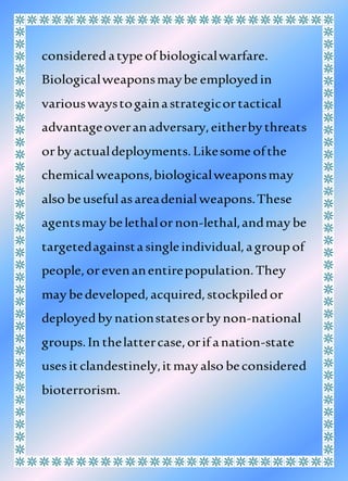 consideredatypeof biologicalwarfare.
Biologicalweaponsmaybe employedin
variouswaystogainastrategicortactical
advantageoveranadversary,eitherby threats
orby actualdeployments.Likesome ofthe
chemicalweapons,biologicalweaponsmay
also beusefulasareadenialweapons.These
agentsmay belethalornon-lethal,andmay be
targetedagainstasingleindividual,agroupof
people,orevenanentirepopulation.They
may bedeveloped,acquired,stockpiledor
deployedby nationstatesorby non-national
groups.In thelattercase,orif anation-state
usesitclandestinely,itmay also beconsidered
bioterrorism.
 