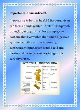 Importanceinhumanhealth:
Importance inhumanhealthMicroorganisms
can formanendosymbioticrelationshipwith
other,largerorganisms.Forexample,the
bacteriathatlive withinthehuman digestive
systemcontributetogutimmunity,
synthesisevitaminssuchasfolicacidand
biotin,andfermentcomplex indigestible
carbohydrates.
 
