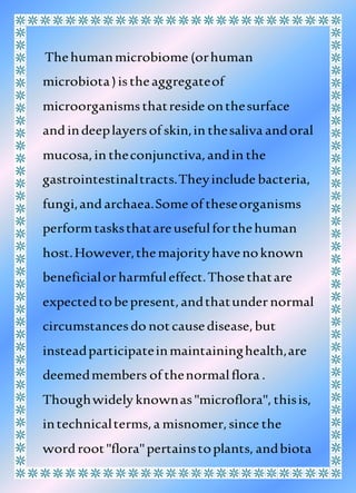 Thehumanmicrobiome (orhuman
microbiota)istheaggregateof
microorganismsthatreside onthesurface
andindeeplayersof skin,in thesaliva andoral
mucosa,in theconjunctiva,andin the
gastrointestinaltracts.Theyinclude bacteria,
fungi,and archaea.Some of theseorganisms
performtasksthatareusefulforthehuman
host.However,themajorityhavenoknown
beneficialorharmfuleffect.Thosethatare
expectedtobepresent,andthatundernormal
circumstancesdo notcausedisease,but
insteadparticipateinmaintaininghealth,are
deemedmembers of thenormalflora .
Thoughwidely knownas"microflora", thisis,
intechnicalterms,a misnomer,since the
wordroot"flora"pertainstoplants, andbiota
 