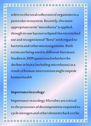 referstothetotalcollectionof organismsin a
particularecosystem.Recently,themore
appropriateterm"microbiota"isapplied,
thoughitsuse hasnoteclipsedtheentrenched
useandrecognitionof"flora" withregardto
bacteriaandothermicroorganisms. Both
termsarebeingusedin different literature.
Studiesin 2009 questionedwhetherthe
decline inbiota(includingmicrofauna)asa
result ofhuman interventionmightimpede
humanhealth
Importanceinecology:
Importance inecologyMicrobesarecritical
totheprocesses ofdecomposition requiredto
cycle nitrogenandotherelementsback tothe
 