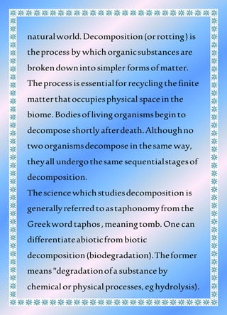 naturalworld.Decomposition(orrotting) is
theprocess by whichorganicsubstancesare
brokendownintosimpler formsof matter.
Theprocessisessentialforrecyclingthefinite
matterthatoccupiesphysical spacein the
biome.Bodiesof livingorganismsbeginto
decompose shortly afterdeath.Althoughno
twoorganismsdecompose in thesame way,
theyall undergothesame sequentialstagesof
decomposition.
Thesciencewhichstudiesdecomposition is
generallyreferredtoastaphonomyfromthe
Greekwordtaphos,meaningtomb.One can
differentiateabioticfrombiotic
decomposition(biodegradation).Theformer
means"degradationofa substanceby
chemicalorphysicalprocesses,eghydrolysis).
 