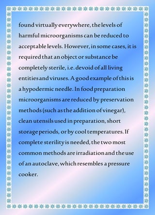 foundvirtuallyeverywhere,thelevelsof
harmfulmicroorganismscan bereducedto
acceptablelevels. However,insome cases,itis
requiredthatanobjectorsubstancebe
completely sterile,i.e.devoidofall living
entitiesandviruses.A goodexample ofthisis
ahypodermicneedle.In foodpreparation
microorganismsarereducedby preservation
methods(such astheadditionofvinegar),
clean utensilsusedinpreparation,short
storageperiods, orby cooltemperatures.If
complete sterilityisneeded,thetwomost
common methodsareirradiationandtheuse
of anautoclave,whichresembles apressure
cooker.
 