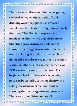 Thereareseveralmethodsforinvestigating
thelevelof hygieneinasample offood,
drinkingwater,equipment,etc.Water
samples canbe filtratedthroughanextremely
finefilter.Thisfilteristhenplacedina
nutrientmedium. Microorganismsonthe
filterthengrowtoformavisible colony.
Harmful microorganismscanbe detectedin
foodby placingasample ina nutrientbroth
designedtoenrichtheorganismsin question.
Variousmethods,such asselectivemedia or
PCR,can thenbe usedfordetection.The
hygieneofhardsurfaces,such ascooking
pots,can betestedby touchingthemwith a
solidpieceof nutrientmediumandthen
allowingthemicroorganismstogrowon it.
Therearenoconditionswhereall
 
