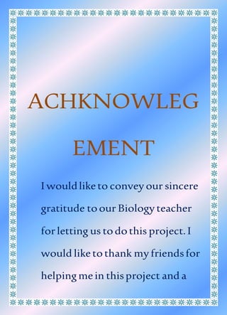 ACHKNOWLEG
EMENT
I wouldliketo convey our sincere
gratitude toour Biology teacher
forletting us todothis project.I
would liketothank myfriendsfor
helpingmein thisproject and a
 