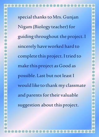 special thanks toMrs. Gunjan
Nigam (Biology teacher) for
guiding throughout the project.I
sincerely haveworked hard to
completethis project. I tried to
make thisproject asGood as
possible.Last butnot least I
would liketothank myclassmate
and parents fortheir valuable
suggestion about thisproject.
 