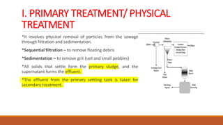 I. PRIMARY TREATMENT/ PHYSICAL
TREATMENT
*It involves physical removal of particles from the sewage
through filtration and sedimentation.
*Sequential filtration – to remove floating debris
*Sedimentation – to remove grit (soil and small pebbles)
*All solids that settle form the primary sludge, and the
supernatant forms the effluent.
*The effluent from the primary settling tank is taken for
secondary treatment.
 