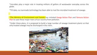*microbes play a major role in treating millions of gallons of wastewater everyday across the
globe.
*Till date, no manmade technology has been able to rival the microbial treatment of sewage.
*The Ministry of Environment and Forests has initiated Ganga Action Plan and Yamuna Action
Plan to save these major rivers of our country from pollution.
*Under these plans, it is proposed to build a large number of sewage treatment plants so that
only treated sewage may be discharged in the rivers.
 