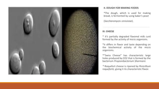 II. DOUGH FOR MAKING FOODS
*The dough, which is used for making
bread, is fermented by using baker’s yeast
(Saccharomyces cerevisiae).
III. CHEESE
* It’s partially degraded flavored milk curd
formed by the activity of micro organisms.
*it differs in flavor and taste depending on
the biochemical activity of the micro
organisms.
*”Swiss Cheese” has characteristic large
holes produced by CO2 that is formed by the
bacterium Propionibacterium Sharmanii.
* Roquefort cheese is ripened by Penicillium
roquefortii, giving it its characteristic flavor.
 
