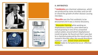 II. ANTIBIOTICS
* Antibiotics are chemical substances, which
are produced by some microbes and can kill
or retard the growth of other disease causing
microbes.
*Pencillin was the first antibiotic to be
discovered and it was a chance discovery.
*Alexander Fleming while working on
Staphylococci bacteria, once observed a
mould growing in one of his unwashed
culture plates around which Staphylococci
could not grow. He found out that it was due
to a chemical produced by the mould and he
named it Pencillin after the mould Pencillium
notatum. Later, Ernest Chain and Howard
Florey made its full potential as an effective
antibiotic.
 
