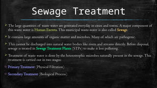 Sewage Treatment
 The large quantities of waste water are generated everyday in cities and towns. A major component of
this waste water is Human Excreta.This municipal waste-water is also called Sewage.
 It contains large amounts of organic matter and microbes. Many of which are pathogenic.
 This cannot be discharged into natural water bodies like rivers and streams directly. Before disposal,
sewage is treated in SewageTreatment Plants (STPs) to make it less polluting.
 Treatment of waste water is done by the heterotrophic microbes naturally present in the sewage.This
treatment is carried out in two stages:
o PrimaryTreatment (Physical Filtration)
o SecondaryTreatment (Biological Process)
 