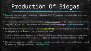 Production Of Biogas
 Biogas is a mixture of gases (containing predominantly CH4) produced by the microbial activity and
which may be used as fuel.
 However, certain bacteria, grow anaerobically on cellulosic material, produce large amount of methane
along with CO2 and H2.These bacteria are collectively called Methanogens (Methanobacterium).
 These bacteria are commonly found in the Anaerobic Sludge during sewage treatment.These bacteria
are also present in the Rumen (a part of stomach) of cattle.
 A lot of cellulosic material present in the food of cattle is also present in the rumen. In rumen, these
bacteria help in the breakdown of cellulose and play an important role in the nutrition of cattle.
 Thus, the excreta (dung) of cattle, commonly called Gobar, is rich in these bacteria. Dung can be used
for generation of biogas, commonly called Gobar Gas.
 