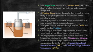  The Biogas Plant consists of a ConcreteTank (10-15 feet
deep) in which bio-wastes are collected and a slurry of
dung is fed.
 A Floating Cover is placed over the slurry, which keeps on
rising as the gas is produced in the tank due to the
microbial activity.
 The biogas plant has an outlet, which is connected to a
pipe to supply biogas to nearby houses.
 The spent slurry is removed through another Outlet and
may be used as Fertiliser.
 Cattle dung is available in large quantities in rural areas
where cattle are used for a variety of purposes.
 So, biogas plants are more often built in rural areas.The
biogas thus produced is used for Cooking and Lighting.
 The technology of biogas production was developed in
India mainly due to the efforts of Indian Agricultural
Research Institute (IARI) and Khadi andVillage Industries
Commission (KVIC).
 