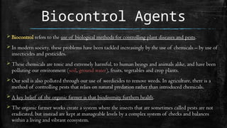 Biocontrol Agents
 Biocontrol refers to the use of biological methods for controlling plant diseases and pests.
 In modern society, these problems have been tackled increasingly by the use of chemicals – by use of
insecticides and pesticides.
 These chemicals are toxic and extremely harmful, to human beings and animals alike, and have been
polluting our environment (soil, ground water), fruits, vegetables and crop plants.
 Our soil is also polluted through our use of weedicides to remove weeds. In agriculture, there is a
method of controlling pests that relies on natural predation rather than introduced chemicals.
 A key belief of the organic farmer is that biodiversity furthers health.
 The organic farmer works create a system where the insects that are sometimes called pests are not
eradicated, but instead are kept at manageable levels by a complex system of checks and balances
within a living and vibrant ecosystem.
 