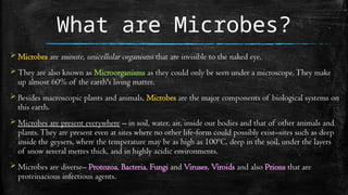 What are Microbes?
 Microbes are minute, unicellular organisms that are invisible to the naked eye.
 They are also known as Microorganisms as they could only be seen under a microscope.They make
up almost 60% of the earth's living matter.
 Besides macroscopic plants and animals, Microbes are the major components of biological systems on
this earth.
 Microbes are present everywhere – in soil, water, air, inside our bodies and that of other animals and
plants.They are present even at sites where no other life-form could possibly exist–sites such as deep
inside the geysers, where the temperature may be as high as 100ºC, deep in the soil, under the layers
of snow several metres thick, and in highly acidic environments.
 Microbes are diverse– Protozoa, Bacteria, Fungi and Viruses, Viroids and also Prions that are
proteinacious infectious agents.
 
