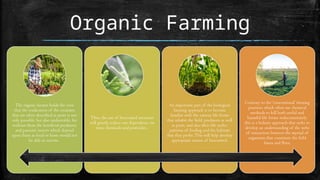 Organic Farming
The organic farmer holds the view
that the eradication of the creatures
that are often described as pests is not
only possible, but also undesirable, for
without them the beneficial predatory
and parasitic insects which depend
upon them as food or hosts would not
be able to survive.
Thus, the use of biocontrol measures
will greatly reduce our dependence on
toxic chemicals and pesticides.
An important part of the biological
farming approach is to become
familiar with the various life forms
that inhabit the field, predators as well
as pests, and also their life cycles,
patterns of feeding and the habitats
that they prefer. This will help develop
appropriate means of biocontrol.
Contrary to the ‘conventional’ farming
practices which often use chemical
methods to kill both useful and
harmful life forms indiscriminately,
this is a holistic approach that seeks to
develop an understanding of the webs
of interaction between the myriad of
organisms that constitute the field
fauna and flora.
 