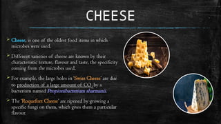 CHEESE
 Cheese, is one of the oldest food items in which
microbes were used.
 Different varieties of cheese are known by their
characteristic texture, flavour and taste, the specificity
coming from the microbes used.
 For example, the large holes in ‘Swiss Cheese’ are due
to production of a large amount of CO2 by a
bacterium named Propionibacterium sharmanii.
 The ‘Roquefort Cheese’ are ripened by growing a
specific fungi on them, which gives them a particular
flavour.
 
