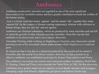  Antibiotics produced by microbes are regarded as one of the most significant
discoveries of the twentieth century and have greatly contributed towards the welfare of
the human society.
 Anti is a Greek word that means ‘against’, and bio means ‘life’, together they mean
‘against life’ (in the context of disease causing organisms); whereas with reference to
human beings, they are ‘pro life’ and not against.
 Antibiotics are chemical substances, which are produced by some microbes and can kill
or retard the growth of other (disease-causing) microbes. Penicillin was the first
antibiotic to be discovered, and it was a chance discovery.
 Alexander Fleming while working on Staphylococci bacteria, once observed a mould
growing in one of his unwashed culture plates around which Staphylococci could not
grow.
 He found out that it was due to a chemical produced by the mould and he named it
Penicillin after the mould Penicillium notatum. However, its full potential as an
effective antibiotic was established much later by Ernest Chain and Howard Florey.
 This antibiotic was extensively used to treat American soldiers wounded in World War
II. Fleming, Chain and Florey were awarded the Nobel Prize in 1945, for this discovery.
 Antibiotics have greatly improved our capacity to treat deadly diseases such as plague,
whooping cough (kali khansi), diphtheria (gal ghotu) and leprosy (kusht rog),
 