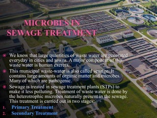  We know that large quantities of waste water are generated
everyday in cities and towns. A major component of this
waste water is human excreta.
 This municipal waste-water is also called sewage. It
contains large amounts of organic matter and microbes.
Many of which are pathogenic.
 Sewage is treated in sewage treatment plants (STPs) to
make it less polluting. Treatment of waste water is done by
the heterotrophic microbes naturally present in the sewage.
This treatment is carried out in two stages:
1. Primary Treatment
2. Secondary Treatment
 
