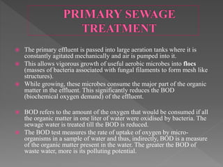  The primary effluent is passed into large aeration tanks where it is
constantly agitated mechanically and air is pumped into it.
 This allows vigorous growth of useful aerobic microbes into flocs
(masses of bacteria associated with fungal filaments to form mesh like
structures).
 While growing, these microbes consume the major part of the organic
matter in the effluent. This significantly reduces the BOD
(biochemical oxygen demand) of the effluent.
 BOD refers to the amount of the oxygen that would be consumed if all
the organic matter in one liter of water were oxidised by bacteria. The
sewage water is treated till the BOD is reduced.
 The BOD test measures the rate of uptake of oxygen by micro-
organisms in a sample of water and thus, indirectly, BOD is a measure
of the organic matter present in the water. The greater the BOD of
waste water, more is its polluting potential.
 