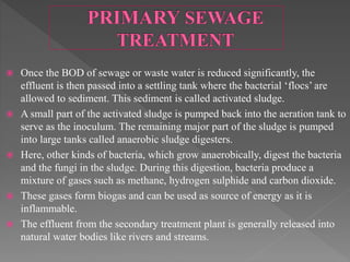  Once the BOD of sewage or waste water is reduced significantly, the
effluent is then passed into a settling tank where the bacterial ‘flocs’ are
allowed to sediment. This sediment is called activated sludge.
 A small part of the activated sludge is pumped back into the aeration tank to
serve as the inoculum. The remaining major part of the sludge is pumped
into large tanks called anaerobic sludge digesters.
 Here, other kinds of bacteria, which grow anaerobically, digest the bacteria
and the fungi in the sludge. During this digestion, bacteria produce a
mixture of gases such as methane, hydrogen sulphide and carbon dioxide.
 These gases form biogas and can be used as source of energy as it is
inflammable.
 The effluent from the secondary treatment plant is generally released into
natural water bodies like rivers and streams.
 