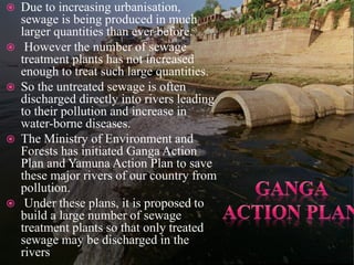  Due to increasing urbanisation,
sewage is being produced in much
larger quantities than ever before.
 However the number of sewage
treatment plants has not increased
enough to treat such large quantities.
 So the untreated sewage is often
discharged directly into rivers leading
to their pollution and increase in
water-borne diseases.
 The Ministry of Environment and
Forests has initiated Ganga Action
Plan and Yamuna Action Plan to save
these major rivers of our country from
pollution.
 Under these plans, it is proposed to
build a large number of sewage
treatment plants so that only treated
sewage may be discharged in the
rivers
 