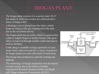 The biogas plant consists of a concrete tank (10-15
feet deep) in which bio-wastes are collected and a
slurry of dung is fed.
 A floating cover is placed over the slurry, which
keeps on rising as the gas is produced in the tank
due to the microbial activity.
 The biogas plant has an outlet, which is connected to
a pipe to supply biogas to nearby houses. The spent
slurry is removed through another outlet and may be
used as fertiliser.
 Cattle dung is available in large quantities in rural
areas where cattle are used for a variety of purposes.
So biogas plants are more often built in rural areas.
 The biogas thus produced is used for cooking and
lighting.
 The technology of biogas production was developed
in India mainly due to the efforts of Indian
Agricultural Research Institute (IARI) and Khadi
and Village Industries Commission (KVIC).
 