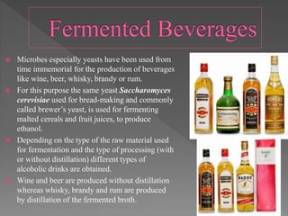  Microbes especially yeasts have been used from
time immemorial for the production of beverages
like wine, beer, whisky, brandy or rum.
 For this purpose the same yeast Saccharomyces
cerevisiae used for bread-making and commonly
called brewer’s yeast, is used for fermenting
malted cereals and fruit juices, to produce
ethanol.
 Depending on the type of the raw material used
for fermentation and the type of processing (with
or without distillation) different types of
alcoholic drinks are obtained.
 Wine and beer are produced without distillation
whereas whisky, brandy and rum are produced
by distillation of the fermented broth.
 