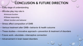 CONCLUSION & FUTURE DIRECTION
• Early stage of understanding
• Microbe play imp role in
Immune function
Stress responding
Brain function and behavior
• Stress affect composition of GMB
• Various treatment alter GMB---behavior & health outcome
• These studies----innovative approach---prevention & treatment of disorders
• Future work---elucidate---interceptive connection
• Advancement in brain based disorders
 