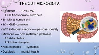 THE GUT MICROBIOTA
• Estimated -----10^14 MO
<10 times somatic/ germ cells
• 3:1 MO to human cell
• 1/3rd GMB common
• 2/3rd individual specific ---- personal identity
• Microbes ---- host metabolic pathways
Fat distribution,
Nutrition absorption
• Host microbes ---- symbiosis
• Dysbiosis ----- mental health
 