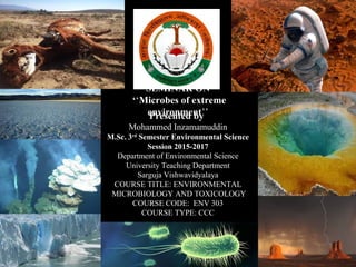 SEMINAR ON
‘‘Microbes of extreme
environment’’Presented by
Mohammed Inzamamuddin
M.Sc. 3rd
Semester Environmental Science
Session 2015-2017
Department of Environmental Science
University Teaching Department
Sarguja Vishwavidyalaya
COURSE TITLE: ENVIRONMENTAL
MICROBIOLOGY AND TOXICOLOGY
COURSE CODE: ENV 303
COURSE TYPE: CCC
 