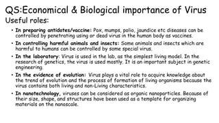 QS:Economical & Biological importance of Virus
Useful roles:
• In preparing antidotes/vaccine: Pox, mumps, polio, jaundice etc diseases can be
controlled by penetrating using or dead virus in the human body as vaccines.
• In controlling harmful animals and insects: Some animals and insects which are
harmful to humans can be controlled by some special virus.
• In the laboratory: Virus is used in the lab, as the simplest living model. In the
research of genetics, the virus is used mostly. It is an important subject in genetic
engineering.
• In the evidence of evolution: Virus plays a vital role to acquire knowledge about
the trend of evolution and the process of formation of living organisms because the
virus contains both living and non-Living characteristics.
• In nanotechnology, viruses can be considered as organic nanoparticles. Because of
their size, shape, and structures have been used as a template for organizing
materials on the nanoscale.
 