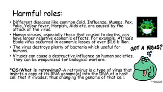 Harmful roles:
• Different diseases like common Cold, Influenza, Mumps, Pox,
Polio, Yellow fever, Harpish, Aids etc. are caused by the
attack of the virus.
• Human viruses, especially those that caused to deaths, can
have larger negative economic effects. For example, Africa’s
Ebola virus occurred in economic losses of over $1.6 billion.
• The virus destroys plenty of bacteria which useful for
humans.
• Viruses can cause a destructive influence on human societies.
They can be weaponized for biological warfare.
*QS:What is retrovirus?-A retrovirus is a type of virus that
inserts a copy of its RNA genome[a] into the DNA of a host
cell that it invades, thus changing the genome of that cell.
 