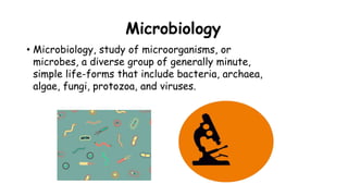 Microbiology
• Microbiology, study of microorganisms, or
microbes, a diverse group of generally minute,
simple life-forms that include bacteria, archaea,
algae, fungi, protozoa, and viruses.
 