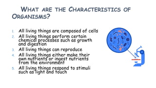 WHAT ARE THE CHARACTERISTICS OF
ORGANISMS?
1. All living things are composed of cells
2. All living things perform certain
chemical processes such as growth
and digestion
3. All living things can reproduce
4. All living things either make their
own nutrients or ingest nutrients
from the environment
5. All living things respond to stimuli
such as light and touch
 