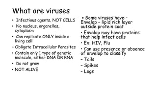 What are viruses
• Infectious agents, NOT CELLS
• No nucleus, organelles,
cytoplasm
• Can replicate ONLY inside a
living cell
– Obligate Intracellular Parasites
• Contain only 1 type of genetic
molecule, either DNA OR RNA
• Do not grow
• NOT ALIVE
• Some viruses have:–
Envelop – lipid rich layer
outside protein coat
• Envelop may have proteins
that help infect cells
• Ex. HIV, Flu
• Can use presence or absence
of envelop to classify
– Tails
– Spikes
– Legs
 