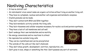 Nonliving Characteristics
• It has no distinct cell.
• An individualist virus cannot make am organic activities without living on another living cell.
• They have no cytoplasm, nucleus and another cell organizes and metabolic enzymes.
• Crystal granules can be made.
• They don’t contain both RNA and DNA together.
• They lack metabolic activity outside the living cells.
• They lack ribosomes and cellular enzymes necessary for nucleic acid and protein synthesis.
• They have a lack of cell membrane and cell wall.
• Don’t undergo their own metabolism and no motility
• No energy conversions and no reactions to stimuli
• No reproduction outside living cells
• They can be crystallized and can be precipitated
• The outside of the cells act like inert chemicals
• They don’t show growth, development, nutrition, reproduction, etc.
• Can’t grow in size, shape or something like that. Don’t possess any sort of nutrients.
 