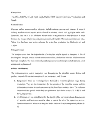 Composition
Na2HPO4, KH2PO4, NH4Cl, NaCl, CaCl2, MgSO4.7H2O, Casein hydrolysate, Yeast extract and
Starch.
Carbon Source:
Common carbon sources used as substrates include maltose, sucrose, and glucose. A. tamarii
actively synthesizes α-Amylase when cultured on maltose, starch, and glycogen under static
conditions. The aim is to use substrates that are waste or by-products of other processes in order
to make the process of enzyme production environment-friendly. One such substrate is oil cake.
Wheat bran has been used as the substrate for α-Amylase production by B.licheniformis and
A.niger.
Nitrogen Source
The nitrogen source used for the production of α-Amylase may be organic or inorganic. A few of
the inorganic nitrogen sources include ammonium sulfate, ammonium chloride, and ammonium
hydrogen phosphate. The most commonly used organic sources of nitrogen include peptone, yeast
extract, and soybean meal.
Process Parameters:
The optimum process control parameters vary depending on the microbial source, desired end
product, method of fermentation employed, and many other such factors.
1. Temperature: There are two temperatures that need to be in the optimum range during
production. They are the temperature for the growth of the microbial source and the
optimum temperature at which maximum production of enzyme takes place. The optimum
temperatures for growth and α-Amylase production were found to be 45°C to 46 °C and
50 °C, respectively.
2. pH: Optimum pH is a critical factor for the stability of the enzyme produced. Enzymes are
pH sensitive and hence care must be taken to control the pH of the production process.
Pyrococcus furiosus produces α-Amylase which shows activity at an optimum pH of 6.5–
7.5
 
