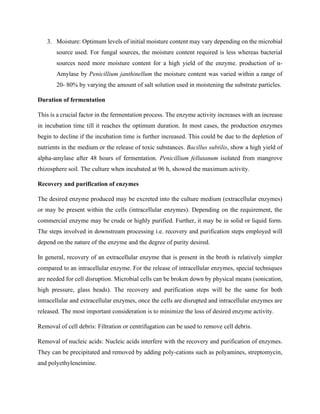 3. Moisture: Optimum levels of initial moisture content may vary depending on the microbial
source used. For fungal sources, the moisture content required is less whereas bacterial
sources need more moisture content for a high yield of the enzyme. production of α-
Amylase by Penicillium janthinellum the moisture content was varied within a range of
20- 80% by varying the amount of salt solution used in moistening the substrate particles.
Duration of fermentation
This is a crucial factor in the fermentation process. The enzyme activity increases with an increase
in incubation time till it reaches the optimum duration. In most cases, the production enzymes
begin to decline if the incubation time is further increased. This could be due to the depletion of
nutrients in the medium or the release of toxic substances. Bacillus subtilis, show a high yield of
alpha-amylase after 48 hours of fermentation. Penicillium fellutanum isolated from mangrove
rhizosphere soil. The culture when incubated at 96 h, showed the maximum activity.
Recovery and purification of enzymes
The desired enzyme produced may be excreted into the culture medium (extracellular enzymes)
or may be present within the cells (intracellular enzymes). Depending on the requirement, the
commercial enzyme may be crude or highly purified. Further, it may be in solid or liquid form.
The steps involved in downstream processing i.e. recovery and purification steps employed will
depend on the nature of the enzyme and the degree of purity desired.
In general, recovery of an extracellular enzyme that is present in the broth is relatively simpler
compared to an intracellular enzyme. For the release of intracellular enzymes, special techniques
are needed for cell disruption. Microbial cells can be broken down by physical means (sonication,
high pressure, glass beads). The recovery and purification steps will be the same for both
intracellular and extracellular enzymes, once the cells are disrupted and intracellular enzymes are
released. The most important consideration is to minimize the loss of desired enzyme activity.
Removal of cell debris: Filtration or centrifugation can be used to remove cell debris.
Removal of nucleic acids: Nucleic acids interfere with the recovery and purification of enzymes.
They can be precipitated and removed by adding poly-cations such as polyamines, streptomycin,
and polyethyleneimine.
 